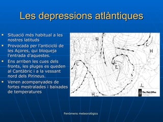 Les depressions atlàntiques Situació més habitual a les nostres latituds Provocada per l’anticicló de les Açores, qui bloqueja l’entrada d’aquestes. Ens arriben les cues dels fronts, les pluges es queden al Cantàbric i a la vessant nord dels Pirineus. Venen acompanyades de fortes mestralades i baixades de temperatures Fenòmens meteorològics 