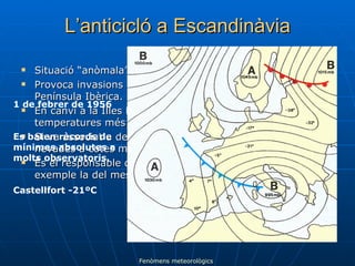 L’anticicló a Escandinàvia Situació “anòmala” per a un anticicló. Provoca invasions d’aire fred sobre tot centre-Europa i la Península Ibèrica. En canvi a la Illes Britàniques i Península Escandinava tenen temperatures més elevades del que és habitual. Si va associat a depressions al Golf de Lleó pot provocar nevades a cotes molt baixes a tota la costa Mediterrània. És el responsable de les fortes onades de fred com per exemple la del mes de febrer de 1956. 1 de febrer de 1956 Es baten rècords de mínimes absolutes a molts observatoris. Castellfort -21ºC Fenòmens meteorològics 