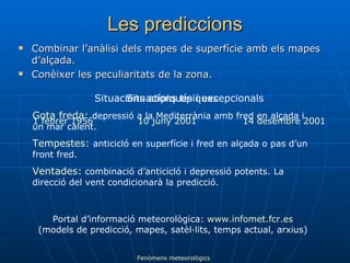 Les prediccions Combinar l’anàlisi dels mapes de superfície amb els mapes d’alçada. Conèixer les peculiaritats de la zona. Situacions típiques Gota freda :  depressió a la Mediterrània amb fred en alçada i un mar calent. Tempestes :  anticicló en superfície i fred en alçada o pas d’un front fred. Ventades :  combinació d’anticicló i depressió potents. La direcció del vent condicionarà la predicció. Situacions atípiques i excepcionals 1 febrer 1956 10 juny 2001 14 desembre 2001 Fenòmens meteorològics Portal d’informació meteorològica:  www.infomet.fcr.es (models de predicció, mapes, satèl·lits, temps actual, arxius) 
