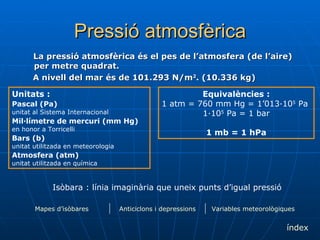 Pressió atmosfèrica La pressió atmosfèrica és el pes de l’atmosfera (de l’aire) per metre quadrat.  A nivell del mar és de 101.293 N/m 2 . (10.336 kg) Unitats : Pascal (Pa)   unitat al Sistema Internacional Mil·límetre de mercuri (mm Hg)   en honor a Torricelli Bars (b)   unitat utilitzada en meteorologia Atmosfera (atm)   unitat utilitzada en química Equivalències : 1 atm = 760 mm Hg = 1’013·10 5  Pa  1·10 5  Pa = 1 bar 1 mb = 1 hPa Isòbara : línia imaginària que uneix punts d’igual pressió índex Variables meteorològiques Anticiclons i depressions Mapes d’isòbares 