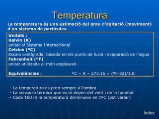 Temperatura La temperatura és una estimació del grau d’agitació (moviment) d’un sistema de partícules. Unitats : Kelvin (K)   unitat al Sistema Internacional Celsius (ºC) Escala centígrada, basada en els punts de fusió i evaporació de l’aigua Fahrenheit (ºF)   unitat utilitzada al món anglosaxó Equivalències : ºC = K – 273.16 = (ºF-32)/1.8 La temperatura es pren sempre a l’ombra La sensació tèrmica que es té depèn del vent i de la humitat Cada 160 m la temperatura disminueix en 1ºC (pot variar) índex 