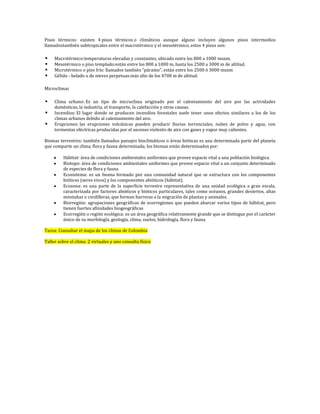 Pisos térmicos: existen 4 pisos térmicos o climáticos aunque alguno incluyen algunos pisos intermedios
llamadostambién subtropicales entre el macrotérmico y el mesotérmico, estos 4 pisos son:

    Macrotérmico:temperaturas elevadas y constantes, ubicado entre los 800 a 1000 msnm.
    Mesotérmico o piso templado:están entre los 800 a 1000 m, hasta los 2500 a 3000 m de altitud.
    Microtérmico o piso frío: llamados también “páramo", están entre los 2500 ó 3000 msnm
    Gélido - helado o de nieves perpetuas:más alto de los 4700 m de altitud.

Microclimas

    Clima urbano: Es un tipo de microclima originado por el calentamiento del aire por las actividades
     domèsticas, la industria, el transporte, la calefacción y otras causas.
    Incendios: El lugar donde se producen incendios forestales suele tener unos efectos similares a los de los
     climas urbanos debido al calentamiento del aire.
    Erupciones: las erupciones volcánicas pueden producir lluvias torrenciales, nubes de polvo y agua, con
     tormentas eléctricas producidas por el ascenso violento de aire con gases y vapor muy calientes.

Biomas terrestres: también llamados paisajes bioclimáticos o áreas bióticas es una determinada parte del planeta
que comparte un clima, flora y fauna determinada; los biomas están determinados por:

         Hábitat: área de condiciones ambientales uniformes que provee espacio vital a una población biológica.
         Biotopo: área de condiciones ambientales uniformes que provee espacio vital a un conjunto determinado
         de especies de flora y fauna
         Ecosistema: es un bioma formado por una comunidad natural que se estructura con los componentes
         bióticos (seres vivos) y los componentes abióticos (hábitat).
         Ecozona: es una parte de la superficie terrestre representativa de una unidad ecológica a gran escala,
         caracterizada por factores abióticos y bióticos particulares, tales como océanos, grandes desiertos, altas
         montañas o cordilleras, que forman barreras a la migración de plantas y animales.
         Biorregión: agrupaciones geográficas de ecorregiones que pueden abarcar varios tipos de hábitat, pero
         tienen fuertes afinidades biogeográficas
         Ecorregión o región ecológica: es un área geográfica relativamente grande que se distingue por el carácter
         único de su morfología, geología, clima, suelos, hidrología, flora y fauna.

Tarea: Consultar el mapa de los climas de Colombia

Taller sobre el clima: 2 virtuales y uno consulta físico
 