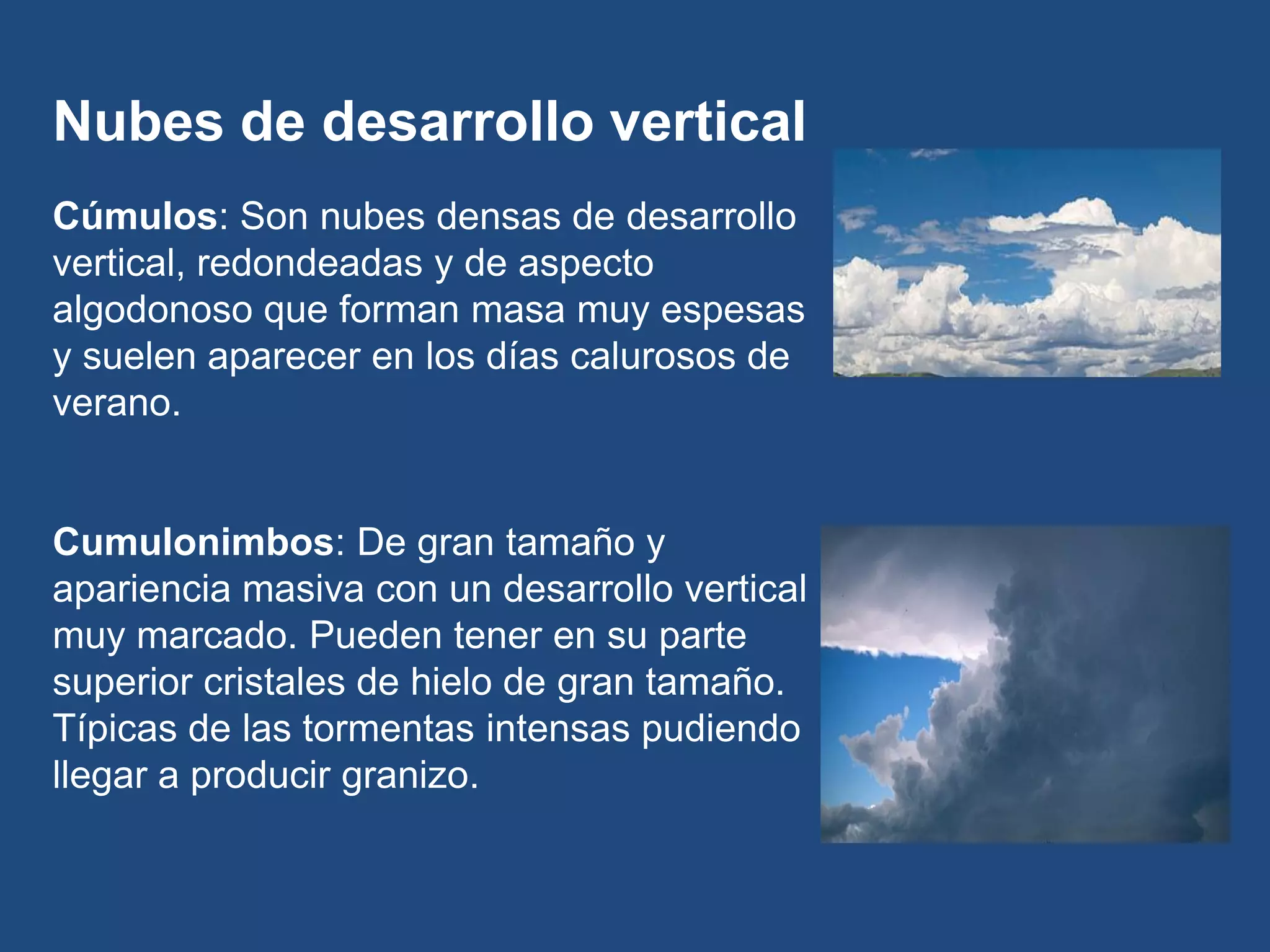 Nubes de desarrollo vertical
Cúmulos: Son nubes densas de desarrollo
vertical, redondeadas y de aspecto
algodonoso que forman masa muy espesas
y suelen aparecer en los días calurosos de
verano.

Cumulonimbos: De gran tamaño y
apariencia masiva con un desarrollo vertical
muy marcado. Pueden tener en su parte
superior cristales de hielo de gran tamaño.
Típicas de las tormentas intensas pudiendo
llegar a producir granizo.

 