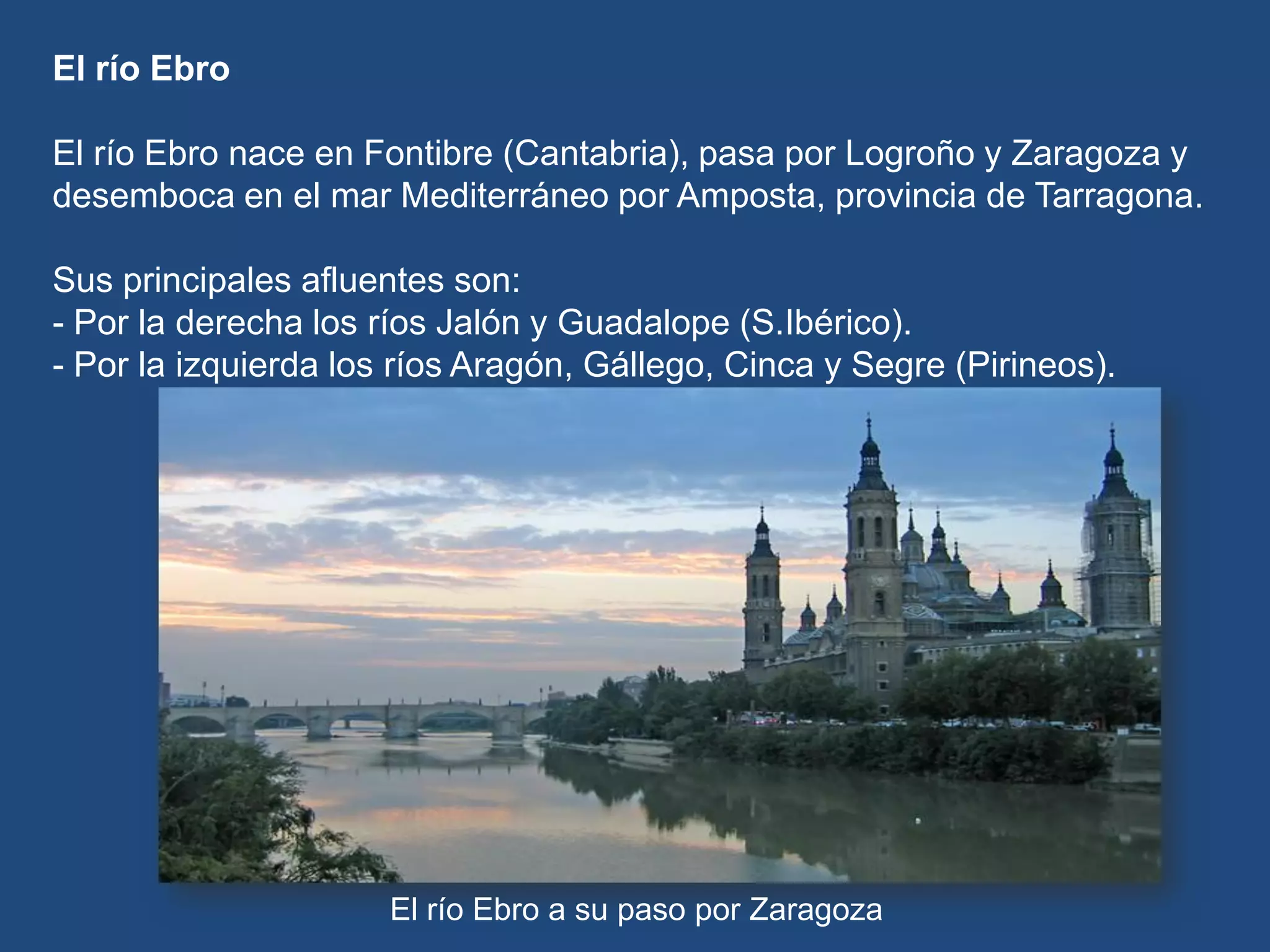 El río Ebro
El río Ebro nace en Fontibre (Cantabria), pasa por Logroño y Zaragoza y
desemboca en el mar Mediterráneo por Amposta, provincia de Tarragona.
Sus principales afluentes son:
- Por la derecha los ríos Jalón y Guadalope (S.Ibérico).
- Por la izquierda los ríos Aragón, Gállego, Cinca y Segre (Pirineos).

El río Ebro a su paso por Zaragoza

 
