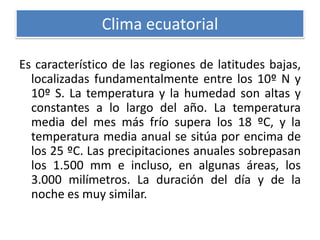 Clima ecuatorial
Es característico de las regiones de latitudes bajas,
localizadas fundamentalmente entre los 10º N y
10º S. La temperatura y la humedad son altas y
constantes a lo largo del año. La temperatura
media del mes más frío supera los 18 ºC, y la
temperatura media anual se sitúa por encima de
los 25 ºC. Las precipitaciones anuales sobrepasan
los 1.500 mm e incluso, en algunas áreas, los
3.000 milímetros. La duración del día y de la
noche es muy similar.

 