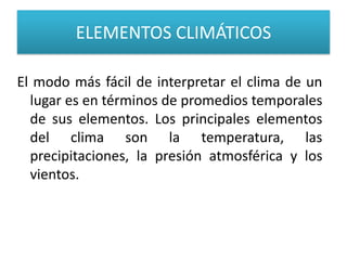 ELEMENTOS CLIMÁTICOS
El modo más fácil de interpretar el clima de un
lugar es en términos de promedios temporales
de sus elementos. Los principales elementos
del clima son la temperatura, las
precipitaciones, la presión atmosférica y los
vientos.

 