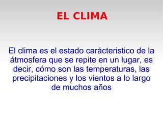 EL CLIMA
El clima es el estado carácteristico de la
átmosfera que se repite en un lugar, es
decir, cómo son las temperaturas, las
precipitaciones y los vientos a lo largo
de muchos años

 
