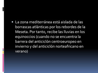  La zona mediterránea está aislada de las 
borrascas atlánticas por los rebordes de la 
Meseta. Por tanto, recibe las lluvias en los 
equinoccios (cuando no se encuentra la 
barrera del anticiclón centroeuropeo en 
invierno y del anticiclón norteafricano en 
verano) 
 