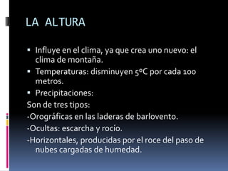LA ALTURA 
 Influye en el clima, ya que crea uno nuevo: el 
clima de montaña. 
 Temperaturas: disminuyen 5ºC por cada 100 
metros. 
 Precipitaciones: 
Son de tres tipos: 
-Orográficas en las laderas de barlovento. 
-Ocultas: escarcha y rocío. 
-Horizontales, producidas por el roce del paso de 
nubes cargadas de humedad. 
 