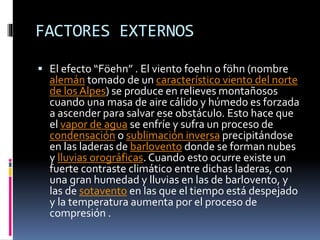 FACTORES EXTERNOS 
 El efecto “Föehn” . El viento foehn o föhn (nombre 
alemán tomado de un característico viento del norte 
de los Alpes) se produce en relieves montañosos 
cuando una masa de aire cálido y húmedo es forzada 
a ascender para salvar ese obstáculo. Esto hace que 
el vapor de agua se enfríe y sufra un proceso de 
condensación o sublimación inversa precipitándose 
en las laderas de barlovento donde se forman nubes 
y lluvias orográficas. Cuando esto ocurre existe un 
fuerte contraste climático entre dichas laderas, con 
una gran humedad y lluvias en las de barlovento, y 
las de sotavento en las que el tiempo está despejado 
y la temperatura aumenta por el proceso de 
compresión . 
 
