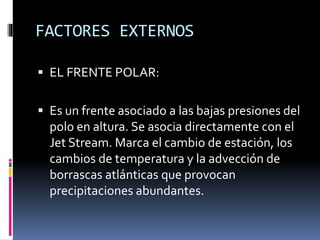 FACTORES EXTERNOS 
 EL FRENTE POLAR: 
 Es un frente asociado a las bajas presiones del 
polo en altura. Se asocia directamente con el 
Jet Stream. Marca el cambio de estación, los 
cambios de temperatura y la advección de 
borrascas atlánticas que provocan 
precipitaciones abundantes. 
 