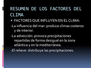 RESUMEN DE LOS FACTORES DEL 
CLIMA 
 FACTORES QUE INFLUYEN EN EL CLIMA: 
-La influencia del mar: produce climas costeros 
y de interior. 
-La advección: provoca precipitaciones 
repartidas de forma desigual en la zona 
atlántica y en la mediterránea. 
-El relieve: distribuye las precipitaciones. 
 