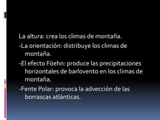 La altura: crea los climas de montaña. 
-La orientación: distribuye los climas de 
montaña. 
-El efecto Föehn: produce las precipitaciones 
horizontales de barlovento en los climas de 
montaña. 
-Fente Polar: provoca la advección de las 
borrascas atlánticas. 
 