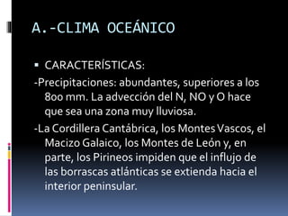 A.-CLIMA OCEÁNICO 
 CARACTERÍSTICAS: 
-Precipitaciones: abundantes, superiores a los 
800 mm. La advección del N, NO y O hace 
que sea una zona muy lluviosa. 
-La Cordillera Cantábrica, los Montes Vascos, el 
Macizo Galaico, los Montes de León y, en 
parte, los Pirineos impiden que el influjo de 
las borrascas atlánticas se extienda hacia el 
interior peninsular. 
 