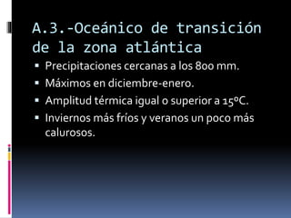 A.3.-Oceánico de transición 
de la zona atlántica 
 Precipitaciones cercanas a los 800 mm. 
 Máximos en diciembre-enero. 
 Amplitud térmica igual o superior a 15ºC. 
 Inviernos más fríos y veranos un poco más 
calurosos. 
 