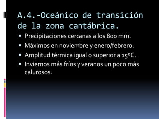 A.4.-Oceánico de transición 
de la zona cantábrica. 
 Precipitaciones cercanas a los 800 mm. 
 Máximos en noviembre y enero/febrero. 
 Amplitud térmica igual o superior a 15ºC. 
 Inviernos más fríos y veranos un poco más 
calurosos. 
 