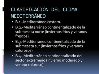 CLASIFICACIÓN DEL CLIMA 
MEDITERRÁNEO 
 B.1.-Mediterráneo costero. 
 B.2.-Mediterráneo continentalizado de la 
submeseta norte (inviernos fríos y veranos 
frescos) 
 B.3.-Mediterráneo continentalizado de la 
submeseta sur (inviernos fríos y veranos 
calurosos) 
 B.4.-Mediterráneo continentalizado del 
sector extremeño (invierno moderado y 
verano caluroso) 
 