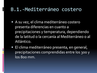 B.1.-Mediterráneo costero 
 A su vez, el clima mediterráneo costero 
presenta diferencias en cuanto a 
precipitaciones y temperatura, dependiendo 
de la latitud o la cercanía al Mediterráneo o al 
Atlántico. 
 El clima mediterráneo presenta, en general, 
precipitaciones comprendidas entre los 300 y 
los 800 mm. 
 