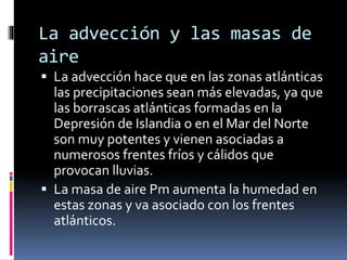 La advección y las masas de 
aire 
 La advección hace que en las zonas atlánticas 
las precipitaciones sean más elevadas, ya que 
las borrascas atlánticas formadas en la 
Depresión de Islandia o en el Mar del Norte 
son muy potentes y vienen asociadas a 
numerosos frentes fríos y cálidos que 
provocan lluvias. 
 La masa de aire Pm aumenta la humedad en 
estas zonas y va asociado con los frentes 
atlánticos. 
 