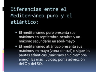 Diferencias entre el 
Mediterráneo puro y el 
atlántico: 
 El mediterráneo puro presenta sus 
máximos en septiembre-octubre y un 
máximo secundario en abril-mayo 
 El mediterráneo atlántico presenta sus 
máximos en mayo (zona central) o sigue las 
pautas atlánticas (máximos en diciembre-enero). 
Es más lluvioso, por la advección 
del O y del SO. 
 