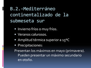 B.2.-Mediterráneo 
continentalizado de la 
submeseta sur 
 Invierno fríos o muy fríos. 
 Veranos calurosos. 
 Amplitud térmica superior a 15ºC 
 Precipitaciones: 
Presentan los máximos en mayo (primavera). 
Pueden presentar un máximo secundario 
en otoño. 
 