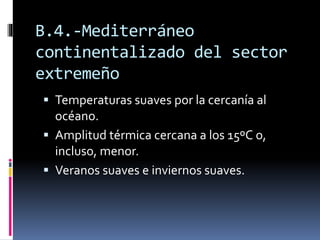 B.4.-Mediterráneo 
continentalizado del sector 
extremeño 
 Temperaturas suaves por la cercanía al 
océano. 
 Amplitud térmica cercana a los 15ºC o, 
incluso, menor. 
 Veranos suaves e inviernos suaves. 
 