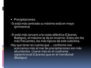  Precipitaciones: 
-Si está más centrado su máximo está en mayo 
(primavera) 
-Si está más cercano a la costa atlántica (Cáceres, 
Badajoz), el máximo se da en invierno. Estos son los 
más frecuentes, los más típicos de este subclima. 
Hay que tener en cuenta que … conforme nos 
acercamos más al mar las precipitaciones son más 
abundantes. Llueve más en el cuadrante 
septentrional (Cáceres) que en el meridional 
(Badajoz) 
 