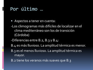 Por último … 
 Aspectos a tener en cuenta: 
-Los climogramas más difíciles de localizar en el 
clima mediterráneo son los de transición 
(Córdoba) 
-Diferencias entre B.2, B.3 y B.4: 
B.4 es más lluvioso. La amplitud térmica es menor. 
B.3 es el menos lluvioso. La amplitud térmica es 
mayor. 
B.2 tiene los veranos más suaves que B.3 
 