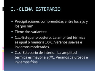 C.-CLIMA ESTEPARIO 
 Precipitaciones comprendidas entre los 150 y 
los 300 mm 
 Tiene dos variantes: 
 C.1.-Estepario costero. La amplitud térmica 
es igual o menor a 15ºC. Veranos suaves e 
inviernos moderados. 
 C.2.-Estepario de interior. La amplitud 
térmica es mayor a 15ºC. Veranos calurosos e 
inviernos fríos. 
 