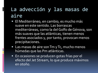 La advección y las masas de 
aire 
 El Mediterráneo, en cambio, es mucho más 
suave en este sentido. Las borrascas 
mediterráneas, como la del Golfo de Génova, son 
más suaves que las atlánticas, tienen menos 
frentes asociados y, por tanto, provocan menos 
precipitaciones. 
 Las masas de aire son Tm y Tc, mucho menos 
húmedas que las Pm atlánticas. 
 En ocasiones se producen gotas frías por el 
efecto del Jet Stream, lo que produce máximos 
en otoño. 
 