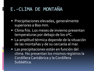 E.-CLIMA DE MONTAÑA 
 Precipitaciones elevadas, generalmente 
superiores a 800 mm. 
 Clima frío. Los meses de invierno presentan 
temperaturas por debajo de los 0ºC. 
 La amplitud térmica depende de la situación 
de las montañas y de su cercanía al mar. 
 Las precipitaciones están en función del 
clima. No presentan los mismos registros la 
Cordillera Cantábrica y la Cordillera 
Subbética. 
 