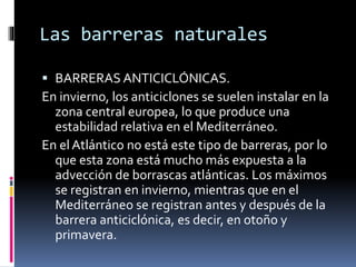 Las barreras naturales 
 BARRERAS ANTICICLÓNICAS. 
En invierno, los anticiclones se suelen instalar en la 
zona central europea, lo que produce una 
estabilidad relativa en el Mediterráneo. 
En el Atlántico no está este tipo de barreras, por lo 
que esta zona está mucho más expuesta a la 
advección de borrascas atlánticas. Los máximos 
se registran en invierno, mientras que en el 
Mediterráneo se registran antes y después de la 
barrera anticiclónica, es decir, en otoño y 
primavera. 
 