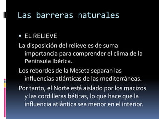 Las barreras naturales 
 EL RELIEVE 
La disposición del relieve es de suma 
importancia para comprender el clima de la 
Península Ibérica. 
Los rebordes de la Meseta separan las 
influencias atlánticas de las mediterráneas. 
Por tanto, el Norte está aislado por los macizos 
y las cordilleras béticas, lo que hace que la 
influencia atlántica sea menor en el interior. 
 