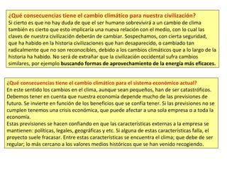 ¿Qué consecuencias tiene el cambio climático para nuestra civilización?
Si cierto es que no hay duda de que el ser humano sobrevivirá a un cambio de clima
también es cierto que esto implicaría una nueva relación con el medio, con lo cual las
claves de nuestra civilización deberán de cambiar. Sospechamos, con cierta seguridad,
que ha habido en la historia civilizaciones que han desaparecido, o cambiado tan
radicalmente que no son reconocibles, debido a los cambios climáticos que a lo largo de la
historia ha habido. No será de extrañar que la civilización occidental sufra cambios
similares, por ejemplo buscando formas de aprovechamiento de la energía más eficaces.
¿Qué consecuencias tiene el cambio climático para el sistema económico actual?
En este sentido los cambios en el clima, aunque sean pequeños, han de ser catastróficos.
Debemos tener en cuenta que nuestra economía depende mucho de las previsiones de
futuro. Se invierte en función de los beneficios que se confía tener. Si las previsiones no se
cumplen tenemos una crisis económica, que puede afectar a una sola empresa o a toda la
economía.
Estas previsiones se hacen confiando en que las características externas a la empresa se
mantienen: políticas, legales, geográficas y etc. Si alguna de estas características falla, el
proyecto suele fracasar. Entre estas características se encuentra el clima; que debe de ser
regular; lo más cercano a los valores medios históricos que se han venido recogiendo.
 