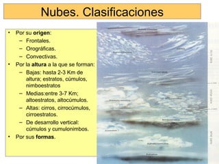 Nubes. Clasificaciones
• Por su origen:
– Frontales.
– Orográficas.
– Convectivas.
• Por la altura a la que se forman:
– Bajas: hasta 2-3 Km de
altura; estratos, cúmulos,
nimboestratos
– Medias:entre 3-7 Km;
altoestratos, altocúmulos.
– Altas: cirros, cirrocúmulos,
cirroestratos.
– De desarrollo vertical:
cúmulos y cumulonimbos.
• Por sus formas.
 