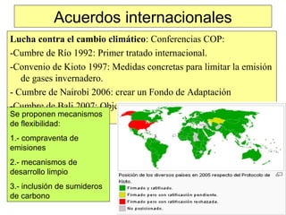 Acuerdos internacionales
Lucha contra el cambio climático: Conferencias COP:
-Cumbre de Río 1992: Primer tratado internacional.
-Convenio de Kioto 1997: Medidas concretas para limitar la emisión
de gases invernadero.
- Cumbre de Nairobi 2006: crear un Fondo de Adaptación
-Cumbre de Bali 2007: Objetivos menores de reducción de
emisiones.Se proponen mecanismos
de flexibilidad:
1.- compraventa de
emisiones
2.- mecanismos de
desarrollo limpio
3.- inclusión de sumideros
de carbono
 
