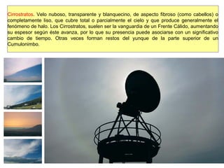 Cirrostratos. Velo nuboso, transparente y blanquecino, de aspecto fibroso (como cabellos) o
completamente liso, que cubre total o parcialmente el cielo y que produce generalmente el
fenómeno de halo. Los Cirrostratos, suelen ser la vanguardia de un Frente Cálido, aumentando
su espesor según éste avanza, por lo que su presencia puede asociarse con un significativo
cambio de tiempo. Otras veces forman restos del yunque de la parte superior de un
Cumulonimbo.
 