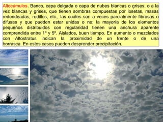 Altocúmulos. Banco, capa delgada o capa de nubes blancas o grises, o a la
vez blancas y grises, que tienen sombras compuestas por losetas, masas
redondeadas, rodillos, etc., las cuales son a veces parcialmente fibrosas o
difusas y que pueden estar unidas o no; la mayoría de los elementos
pequeños distribuidos con regularidad tienen una anchura aparente
comprendida entre 1º y 5º. Aislados, buen tiempo. En aumento o mezclados
con Altostratus indican la proximidad de un frente o de una
borrasca. En estos casos pueden desprender precipitación.
 