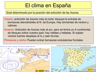 El clima en España
Verano: anticiclón de Azores más al norte: bloquea la entrada de
borrascas desviándolas al N. de Europa. Hay tormentas de verano y
calimas
Invierno: Anticiclón de Azores más al sur, pero se forma un A continental
de bloqueo sobre nuestro país: hay nieblas y heladas. Si soplan
vientos fuertes desplaza al A y caen lluvias.
Primavera y otoño: Pueden entrar borrascas ondulatorias frontales
Está determinado por la posición del anticiclón de las Azores
 