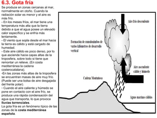 6.3. Gota fría
Se produce en zonas cercanas al mar,
normalmente en otoño. Cuando la
radiación solar es menor y el aire es
más frío.
- En los meses fríos, el mar tiene una
temperatura más alta que la tierra
debido a que el agua posee un elevado
calor específico y se enfría más
lentamente.
- El viento que sopla desde el mar hacia
la tierra es cálido y está cargado de
humedad.
- Este aire cálido es poco denso, por lo
que asciende hacia capas altas de la
troposfera, sobre todo si tiene que
remontar un relieve. (En costa
mediterránea la cadena
costerocatalana).
-En las zonas más altas de la troposfera
se encuentran masas de aire muy frío.
(Puede ser una bolsa de aire desgajada
del frente polar).
- Cuando el aire caliente y húmedo se
pone en contacto con el aire frío, se
produce una rápida condensación del
agua que transporta, lo que provoca
lluvias torrenciales.
La gota fría es un fenómeno típico de las
zonas de la costa mediterránea
española.
 