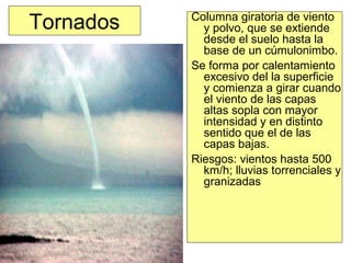 Tornados Columna giratoria de viento
y polvo, que se extiende
desde el suelo hasta la
base de un cúmulonimbo.
Se forma por calentamiento
excesivo del la superficie
y comienza a girar cuando
el viento de las capas
altas sopla con mayor
intensidad y en distinto
sentido que el de las
capas bajas.
Riesgos: vientos hasta 500
km/h; lluvias torrenciales y
granizadas
 