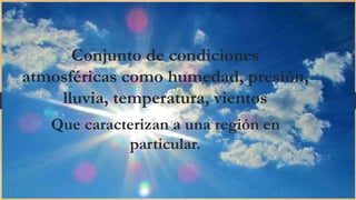 Conjunto de condiciones
atmosféricas como humedad, presión,
lluvia, temperatura, vientos
Que caracterizan a una región en
particular.
.
