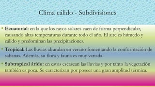 Clima cálido - Subdivisiones
• Ecuatorial: en la que los rayos solares caen de forma perpendicular,
causando altas temperaturas durante todo el año. El aire es húmedo y
cálido y predominan las precipitaciones.
• Tropical: Las lluvias abundan en verano fomentando la conformación de
sabanas. Además, su flora y fauna es muy variada.
• Subtropical árido: en estos escasean las lluvias y por tanto la vegetación
también es poca. Se caracterizan por poseer una gran amplitud térmica.