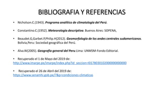 BIBLIOGRAFIA Y REFERENCIAS
• Nicholson.C.(1943). Programa analítico de climatología del Perú.
• Constantino.C.(1952). Meteorología descriptiva. Buenos Aires: SOPENA,
• Beaudet.G,Garbet.P,Philip.H(2012). Geomorfología de los andes centrales sudamericanos.
Bolivia,Peru: Sociedad geográfica del Perú.
• Alva.W(2005). Geografia general del Peru.Lima: UNMSM-Fondo Editorial.
• Recuperado el 1 de Mayo del 2019 de:
http://www.imarpe.pe/imarpe/index.php?id_seccion=I0178030102000000000000
• Recuperado el 26 de Abril del 2019 de:
https://www.senamhi.gob.pe/?&p=condiciones-climaticas
 