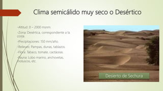Clima semicálido muy seco o Desértico
-Altitud: 0 – 2000 msnm.
-Zona: Desértica, correspondiente a la
costa.
-Precipitaciones: 150 mm/año.
-Relieves: Pampas, dunas, tablazos.
-Flora: Tabaco, tomate, cactáceas.
-Fauna: Lobo marino, anchovetas,
moluscos, etc.
Desierto de Sechura
 