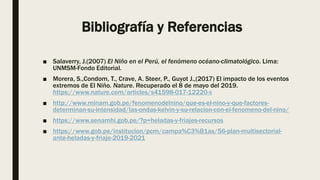 Bibliografía y Referencias
■ Salaverry, J.(2007) El Niño en el Perú, el fenómeno océano-climatológico. Lima:
UNMSM-Fondo Editorial.
■ Morera, S.,Condom, T., Crave, A. Steer, P., Guyot J.,(2017) El impacto de los eventos
extremos de El Niño. Nature. Recuperado el 8 de mayo del 2019.
https://www.nature.com/articles/s41598-017-12220-x
■ http://www.minam.gob.pe/fenomenodelnino/que-es-el-nino-y-que-factores-
determinan-su-intensidad/las-ondas-kelvin-y-su-relacion-con-el-fenomeno-del-nino/
■ https://www.senamhi.gob.pe/?p=heladas-y-friajes-recursos
■ https://www.gob.pe/institucion/pcm/campa%C3%B1as/56-plan-multisectorial-
ante-heladas-y-friaje-2019-2021
 