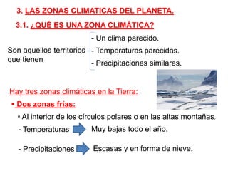 3. LAS ZONAS CLIMATICAS DEL PLANETA.
3.1. ¿QUÉ ES UNA ZONA CLIMÁTICA?
Son aquellos territorios
que tienen
- Un clima parecido.
- Temperaturas parecidas.
- Precipitaciones similares.
Hay tres zonas climáticas en la Tierra:
 Dos zonas frías:
• Al interior de los círculos polares o en las altas montañas.
- Temperaturas Muy bajas todo el año.
- Precipitaciones Escasas y en forma de nieve.
 