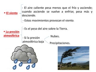  El viento
- El aire caliente pesa menos que el frío y asciende;
cuando asciende se vuelve a enfriar, pesa más y
desciende.
- Estos movimientos provocan el viento.
 La presión
atmosférica
- Es el peso del aire sobre la Tierra.
- Si la presión
atmosférica baja
Nubes.
Precipitaciones.
 
