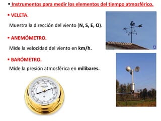  Instrumentos para medir los elementos del tiempo atmosférico.
 VELETA.
Muestra la dirección del viento (N, S, E, O).
 ANEMÓMETRO.
Mide la velocidad del viento en km/h.
 BARÓMETRO.
Mide la presión atmosférica en milibares.
 