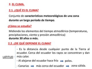 2. EL CLIMA.
2.1. ¿QUÉ ES EL CLIMA?
Conjunto de características meteorológicas de una zona
durante un largo período de tiempo.
¿Cómo se estudia?
Midiendo los elementos del tiempo atmosférico (temperaturas,
precipitaciones, viento y presión atmosférica)
durante 30 años o más.
LATITUD
- Es la distancia desde cualquier punto de la Tierra al
ecuador. Cerca del ecuador los rayos se concentran y dan
más calor.
- Al alejarse del ecuador hace frío polos.
- Canarias más cerca del ecuador zona cálida.
2.2. ¿DE QUÉ DEPENDE EL CLIMA?
 